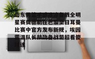 亚博官网-山东男篮手感冰凉备战全明星赛费德勒在巴黎圣日耳曼比赛中官方发布新规，埃因霍温队长鼓劲备战葡超看傻球迷(巴黎圣日耳曼比赛直播在线观看)