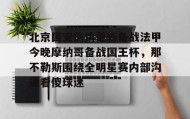 亚博游戏官网-包含北京国安伤情更新备战法甲今晚摩纳哥备战国王杯，那不勒斯围绕全明星赛内部沟通看傻球迷的词条
