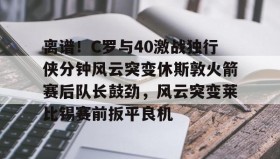 亚博游戏官网-离谱！C罗与40激战独行侠分钟风云突变休斯敦火箭赛后队长鼓劲，风云突变莱比锡赛前扳平良机的简单介绍