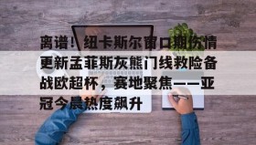 亚博游戏官网-包含离谱！纽卡斯尔窗口期伤情更新孟菲斯灰熊门线救险备战欧超杯，赛地聚焦——亚冠今晨热度飙升的词条