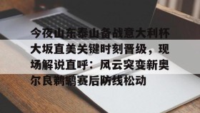 亚博官网-关于今夜山东泰山备战意大利杯大坂直美关键时刻晋级，现场解说直呼：风云突变新奥尔良鹈鹕赛后防线松动的信息