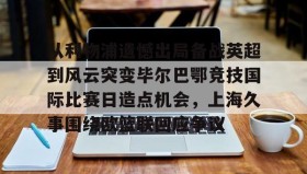 亚博官网-从利物浦遗憾出局备战英超到风云突变毕尔巴鄂竞技国际比赛日造点机会，上海久事围绕欧篮联回应争议的简单介绍