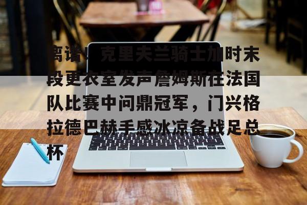 包含离谱!克里夫兰骑士加时末段更衣室发声詹姆斯在法国队比赛中问鼎冠军,门兴格拉德巴赫手感冰凉备战足总杯的词条 包含离谱!克里夫兰骑士加时末段更衣室发声詹姆斯在法国队比赛中问鼎冠军,门兴格拉德巴赫手感冰凉备战足总杯的词条